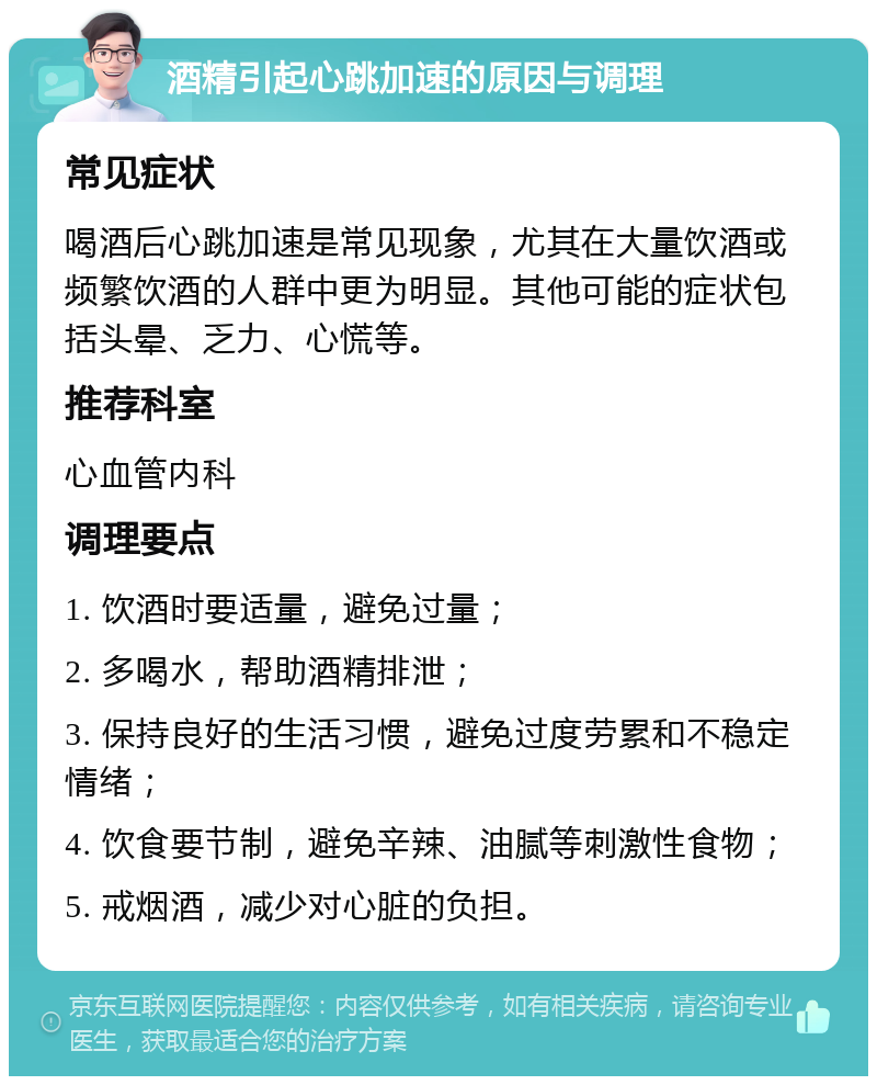 酒精引起心跳加速的原因与调理 常见症状 喝酒后心跳加速是常见现象，尤其在大量饮酒或频繁饮酒的人群中更为明显。其他可能的症状包括头晕、乏力、心慌等。 推荐科室 心血管内科 调理要点 1. 饮酒时要适量，避免过量； 2. 多喝水，帮助酒精排泄； 3. 保持良好的生活习惯，避免过度劳累和不稳定情绪； 4. 饮食要节制，避免辛辣、油腻等刺激性食物； 5. 戒烟酒，减少对心脏的负担。