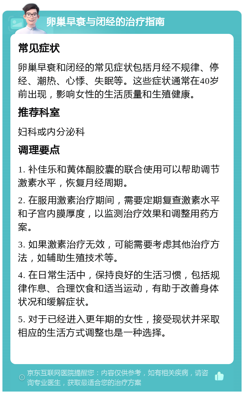 卵巢早衰与闭经的治疗指南 常见症状 卵巢早衰和闭经的常见症状包括月经不规律、停经、潮热、心悸、失眠等。这些症状通常在40岁前出现，影响女性的生活质量和生殖健康。 推荐科室 妇科或内分泌科 调理要点 1. 补佳乐和黄体酮胶囊的联合使用可以帮助调节激素水平，恢复月经周期。 2. 在服用激素治疗期间，需要定期复查激素水平和子宫内膜厚度，以监测治疗效果和调整用药方案。 3. 如果激素治疗无效，可能需要考虑其他治疗方法，如辅助生殖技术等。 4. 在日常生活中，保持良好的生活习惯，包括规律作息、合理饮食和适当运动，有助于改善身体状况和缓解症状。 5. 对于已经进入更年期的女性，接受现状并采取相应的生活方式调整也是一种选择。