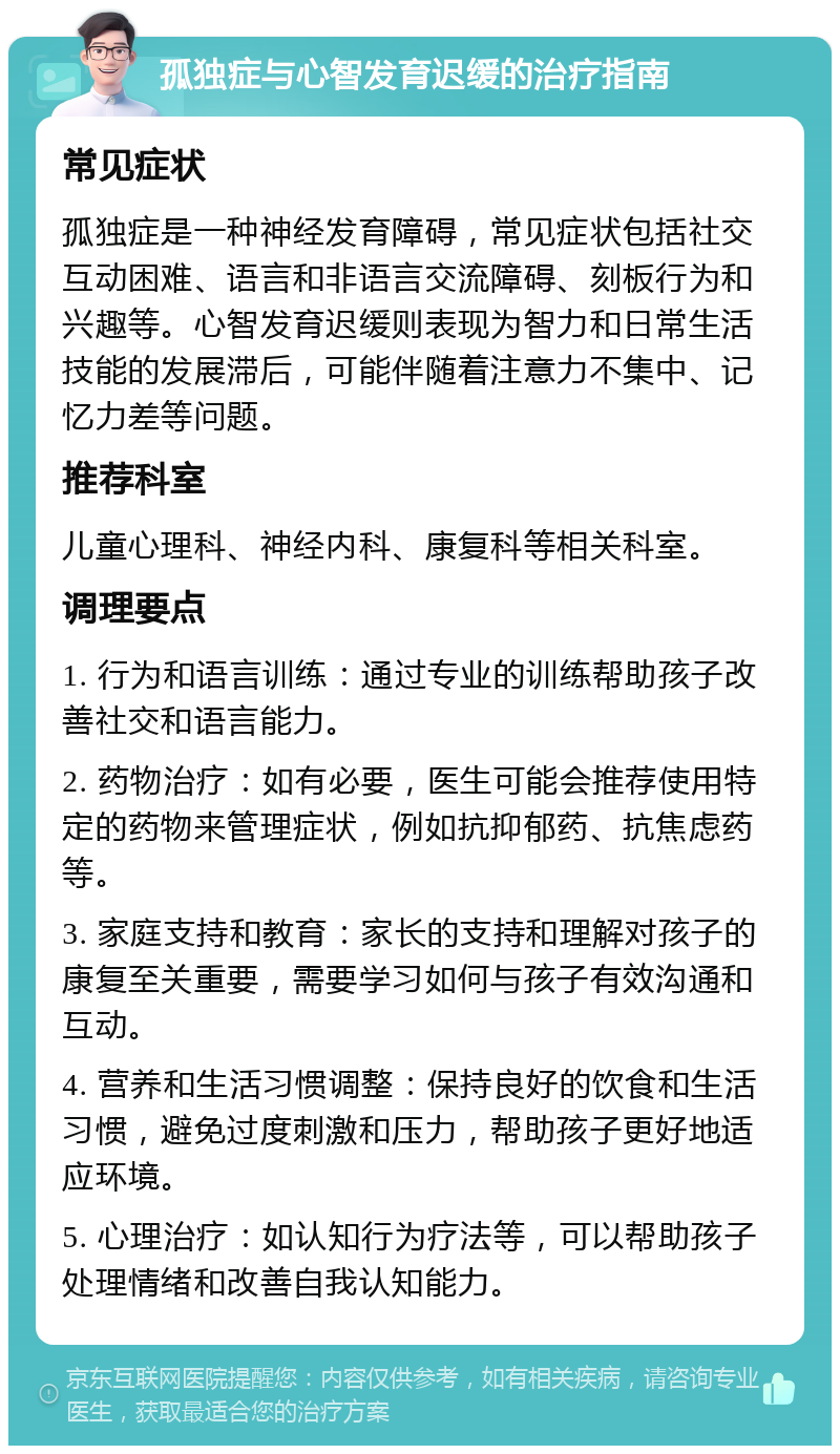 孤独症与心智发育迟缓的治疗指南 常见症状 孤独症是一种神经发育障碍，常见症状包括社交互动困难、语言和非语言交流障碍、刻板行为和兴趣等。心智发育迟缓则表现为智力和日常生活技能的发展滞后，可能伴随着注意力不集中、记忆力差等问题。 推荐科室 儿童心理科、神经内科、康复科等相关科室。 调理要点 1. 行为和语言训练：通过专业的训练帮助孩子改善社交和语言能力。 2. 药物治疗：如有必要，医生可能会推荐使用特定的药物来管理症状，例如抗抑郁药、抗焦虑药等。 3. 家庭支持和教育：家长的支持和理解对孩子的康复至关重要，需要学习如何与孩子有效沟通和互动。 4. 营养和生活习惯调整：保持良好的饮食和生活习惯，避免过度刺激和压力，帮助孩子更好地适应环境。 5. 心理治疗：如认知行为疗法等，可以帮助孩子处理情绪和改善自我认知能力。