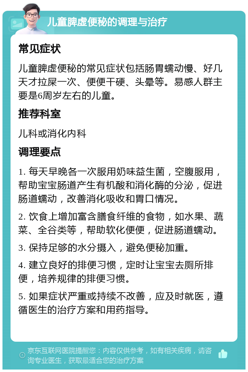 儿童脾虚便秘的调理与治疗 常见症状 儿童脾虚便秘的常见症状包括肠胃蠕动慢、好几天才拉屎一次、便便干硬、头晕等。易感人群主要是6周岁左右的儿童。 推荐科室 儿科或消化内科 调理要点 1. 每天早晚各一次服用奶味益生菌，空腹服用，帮助宝宝肠道产生有机酸和消化酶的分泌，促进肠道蠕动，改善消化吸收和胃口情况。 2. 饮食上增加富含膳食纤维的食物，如水果、蔬菜、全谷类等，帮助软化便便，促进肠道蠕动。 3. 保持足够的水分摄入，避免便秘加重。 4. 建立良好的排便习惯，定时让宝宝去厕所排便，培养规律的排便习惯。 5. 如果症状严重或持续不改善，应及时就医，遵循医生的治疗方案和用药指导。