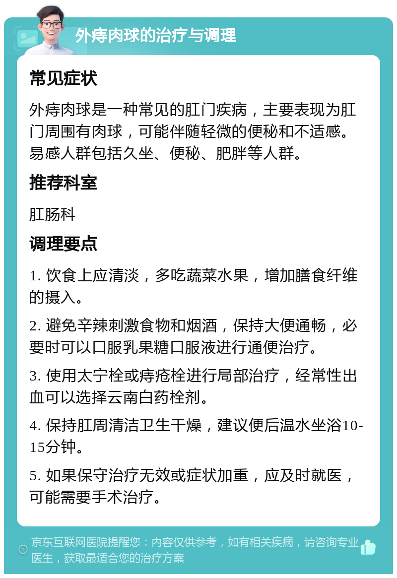 外痔肉球的治疗与调理 常见症状 外痔肉球是一种常见的肛门疾病，主要表现为肛门周围有肉球，可能伴随轻微的便秘和不适感。易感人群包括久坐、便秘、肥胖等人群。 推荐科室 肛肠科 调理要点 1. 饮食上应清淡，多吃蔬菜水果，增加膳食纤维的摄入。 2. 避免辛辣刺激食物和烟酒，保持大便通畅，必要时可以口服乳果糖口服液进行通便治疗。 3. 使用太宁栓或痔疮栓进行局部治疗，经常性出血可以选择云南白药栓剂。 4. 保持肛周清洁卫生干燥，建议便后温水坐浴10-15分钟。 5. 如果保守治疗无效或症状加重，应及时就医，可能需要手术治疗。