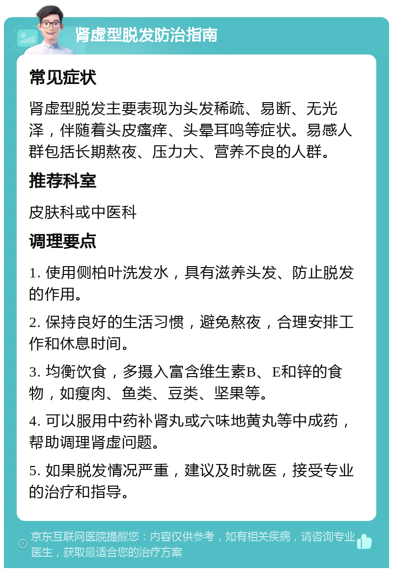 肾虚型脱发防治指南 常见症状 肾虚型脱发主要表现为头发稀疏、易断、无光泽，伴随着头皮瘙痒、头晕耳鸣等症状。易感人群包括长期熬夜、压力大、营养不良的人群。 推荐科室 皮肤科或中医科 调理要点 1. 使用侧柏叶洗发水，具有滋养头发、防止脱发的作用。 2. 保持良好的生活习惯，避免熬夜，合理安排工作和休息时间。 3. 均衡饮食，多摄入富含维生素B、E和锌的食物，如瘦肉、鱼类、豆类、坚果等。 4. 可以服用中药补肾丸或六味地黄丸等中成药，帮助调理肾虚问题。 5. 如果脱发情况严重，建议及时就医，接受专业的治疗和指导。