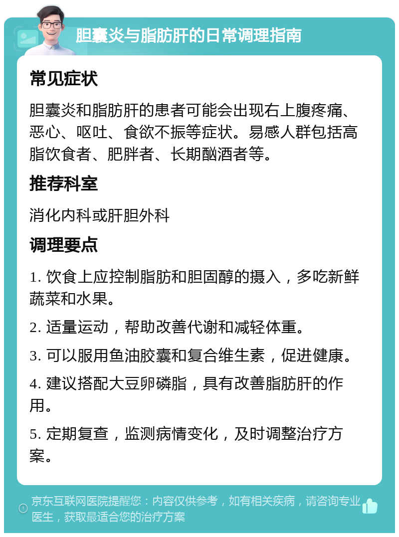 胆囊炎与脂肪肝的日常调理指南 常见症状 胆囊炎和脂肪肝的患者可能会出现右上腹疼痛、恶心、呕吐、食欲不振等症状。易感人群包括高脂饮食者、肥胖者、长期酗酒者等。 推荐科室 消化内科或肝胆外科 调理要点 1. 饮食上应控制脂肪和胆固醇的摄入，多吃新鲜蔬菜和水果。 2. 适量运动，帮助改善代谢和减轻体重。 3. 可以服用鱼油胶囊和复合维生素，促进健康。 4. 建议搭配大豆卵磷脂，具有改善脂肪肝的作用。 5. 定期复查，监测病情变化，及时调整治疗方案。