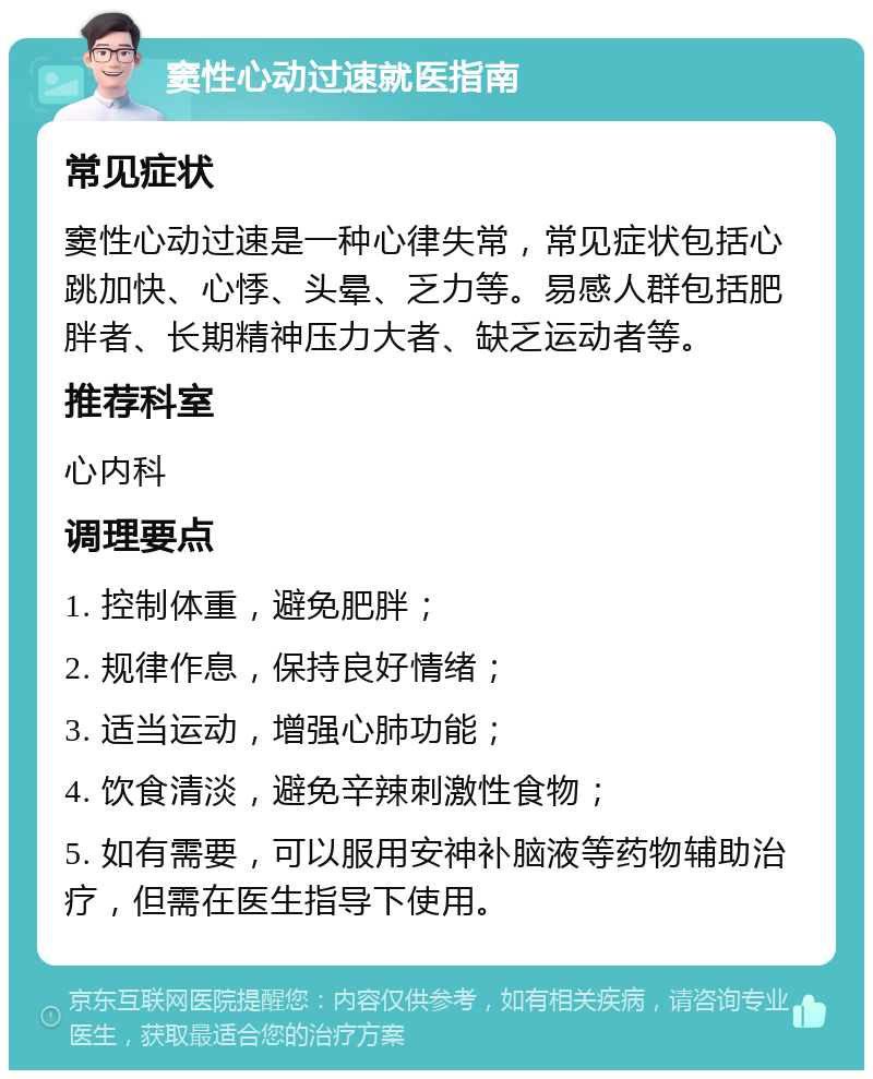 窦性心动过速就医指南 常见症状 窦性心动过速是一种心律失常，常见症状包括心跳加快、心悸、头晕、乏力等。易感人群包括肥胖者、长期精神压力大者、缺乏运动者等。 推荐科室 心内科 调理要点 1. 控制体重，避免肥胖； 2. 规律作息，保持良好情绪； 3. 适当运动，增强心肺功能； 4. 饮食清淡，避免辛辣刺激性食物； 5. 如有需要，可以服用安神补脑液等药物辅助治疗，但需在医生指导下使用。