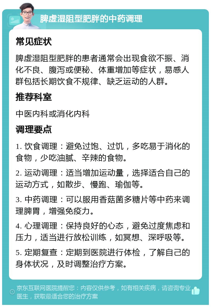 脾虚湿阻型肥胖的中药调理 常见症状 脾虚湿阻型肥胖的患者通常会出现食欲不振、消化不良、腹泻或便秘、体重增加等症状，易感人群包括长期饮食不规律、缺乏运动的人群。 推荐科室 中医内科或消化内科 调理要点 1. 饮食调理：避免过饱、过饥，多吃易于消化的食物，少吃油腻、辛辣的食物。 2. 运动调理：适当增加运动量，选择适合自己的运动方式，如散步、慢跑、瑜伽等。 3. 中药调理：可以服用香菇菌多糖片等中药来调理脾胃，增强免疫力。 4. 心理调理：保持良好的心态，避免过度焦虑和压力，适当进行放松训练，如冥想、深呼吸等。 5. 定期复查：定期到医院进行体检，了解自己的身体状况，及时调整治疗方案。