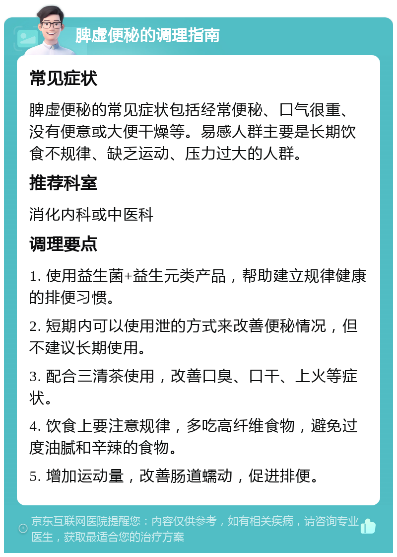 脾虚便秘的调理指南 常见症状 脾虚便秘的常见症状包括经常便秘、口气很重、没有便意或大便干燥等。易感人群主要是长期饮食不规律、缺乏运动、压力过大的人群。 推荐科室 消化内科或中医科 调理要点 1. 使用益生菌+益生元类产品，帮助建立规律健康的排便习惯。 2. 短期内可以使用泄的方式来改善便秘情况，但不建议长期使用。 3. 配合三清茶使用，改善口臭、口干、上火等症状。 4. 饮食上要注意规律，多吃高纤维食物，避免过度油腻和辛辣的食物。 5. 增加运动量，改善肠道蠕动，促进排便。