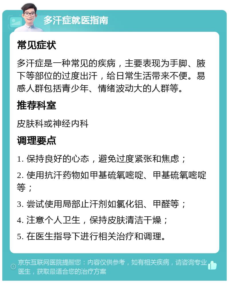 多汗症就医指南 常见症状 多汗症是一种常见的疾病，主要表现为手脚、腋下等部位的过度出汗，给日常生活带来不便。易感人群包括青少年、情绪波动大的人群等。 推荐科室 皮肤科或神经内科 调理要点 1. 保持良好的心态，避免过度紧张和焦虑； 2. 使用抗汗药物如甲基硫氧嘧啶、甲基硫氧嘧啶等； 3. 尝试使用局部止汗剂如氯化铝、甲醛等； 4. 注意个人卫生，保持皮肤清洁干燥； 5. 在医生指导下进行相关治疗和调理。