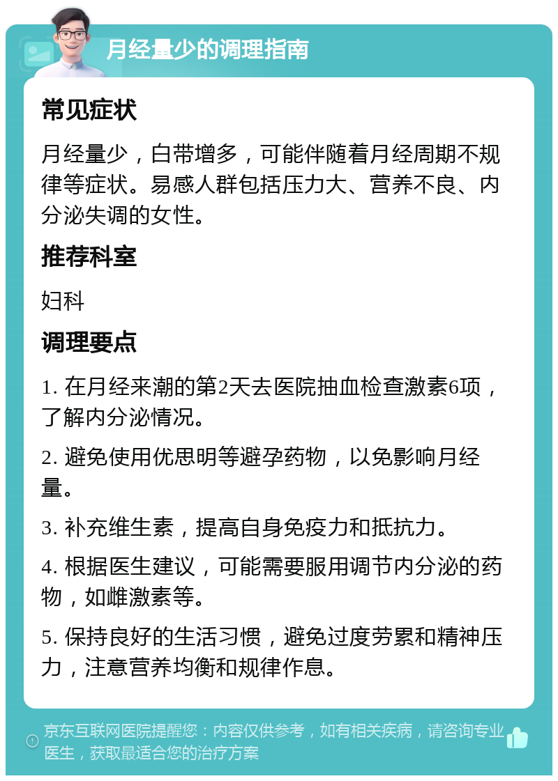 月经量少的调理指南 常见症状 月经量少，白带增多，可能伴随着月经周期不规律等症状。易感人群包括压力大、营养不良、内分泌失调的女性。 推荐科室 妇科 调理要点 1. 在月经来潮的第2天去医院抽血检查激素6项，了解内分泌情况。 2. 避免使用优思明等避孕药物，以免影响月经量。 3. 补充维生素，提高自身免疫力和抵抗力。 4. 根据医生建议，可能需要服用调节内分泌的药物，如雌激素等。 5. 保持良好的生活习惯，避免过度劳累和精神压力，注意营养均衡和规律作息。