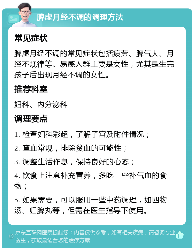 脾虚月经不调的调理方法 常见症状 脾虚月经不调的常见症状包括疲劳、脾气大、月经不规律等。易感人群主要是女性，尤其是生完孩子后出现月经不调的女性。 推荐科室 妇科、内分泌科 调理要点 1. 检查妇科彩超，了解子宫及附件情况； 2. 查血常规，排除贫血的可能性； 3. 调整生活作息，保持良好的心态； 4. 饮食上注意补充营养，多吃一些补气血的食物； 5. 如果需要，可以服用一些中药调理，如四物汤、归脾丸等，但需在医生指导下使用。