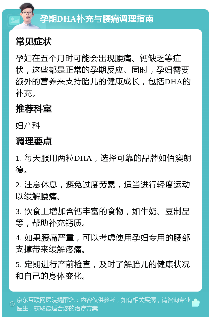 孕期DHA补充与腰痛调理指南 常见症状 孕妇在五个月时可能会出现腰痛、钙缺乏等症状，这些都是正常的孕期反应。同时，孕妇需要额外的营养来支持胎儿的健康成长，包括DHA的补充。 推荐科室 妇产科 调理要点 1. 每天服用两粒DHA，选择可靠的品牌如佰澳朗德。 2. 注意休息，避免过度劳累，适当进行轻度运动以缓解腰痛。 3. 饮食上增加含钙丰富的食物，如牛奶、豆制品等，帮助补充钙质。 4. 如果腰痛严重，可以考虑使用孕妇专用的腰部支撑带来缓解疼痛。 5. 定期进行产前检查，及时了解胎儿的健康状况和自己的身体变化。