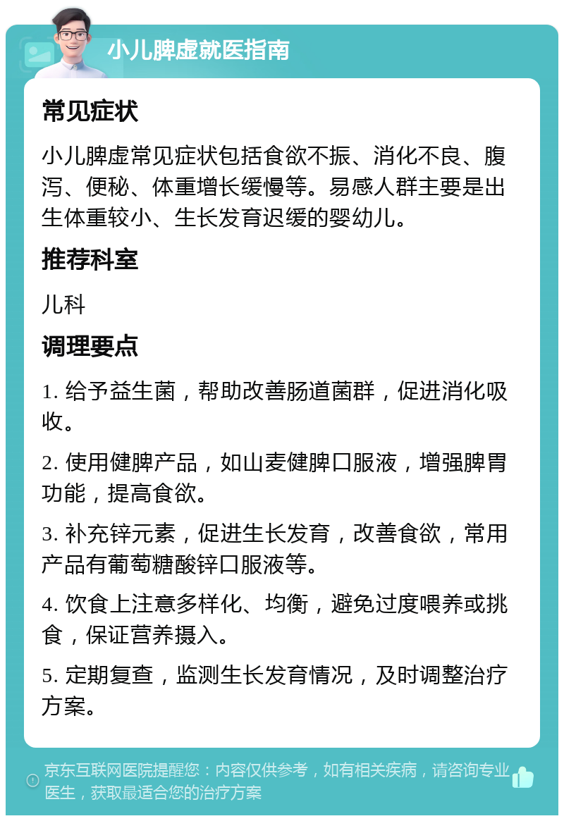 小儿脾虚就医指南 常见症状 小儿脾虚常见症状包括食欲不振、消化不良、腹泻、便秘、体重增长缓慢等。易感人群主要是出生体重较小、生长发育迟缓的婴幼儿。 推荐科室 儿科 调理要点 1. 给予益生菌，帮助改善肠道菌群，促进消化吸收。 2. 使用健脾产品，如山麦健脾口服液，增强脾胃功能，提高食欲。 3. 补充锌元素，促进生长发育，改善食欲，常用产品有葡萄糖酸锌口服液等。 4. 饮食上注意多样化、均衡，避免过度喂养或挑食，保证营养摄入。 5. 定期复查，监测生长发育情况，及时调整治疗方案。