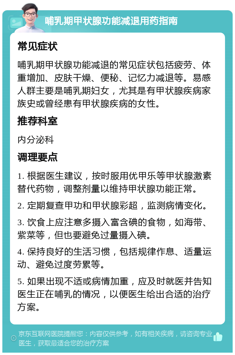 哺乳期甲状腺功能减退用药指南 常见症状 哺乳期甲状腺功能减退的常见症状包括疲劳、体重增加、皮肤干燥、便秘、记忆力减退等。易感人群主要是哺乳期妇女，尤其是有甲状腺疾病家族史或曾经患有甲状腺疾病的女性。 推荐科室 内分泌科 调理要点 1. 根据医生建议，按时服用优甲乐等甲状腺激素替代药物，调整剂量以维持甲状腺功能正常。 2. 定期复查甲功和甲状腺彩超，监测病情变化。 3. 饮食上应注意多摄入富含碘的食物，如海带、紫菜等，但也要避免过量摄入碘。 4. 保持良好的生活习惯，包括规律作息、适量运动、避免过度劳累等。 5. 如果出现不适或病情加重，应及时就医并告知医生正在哺乳的情况，以便医生给出合适的治疗方案。