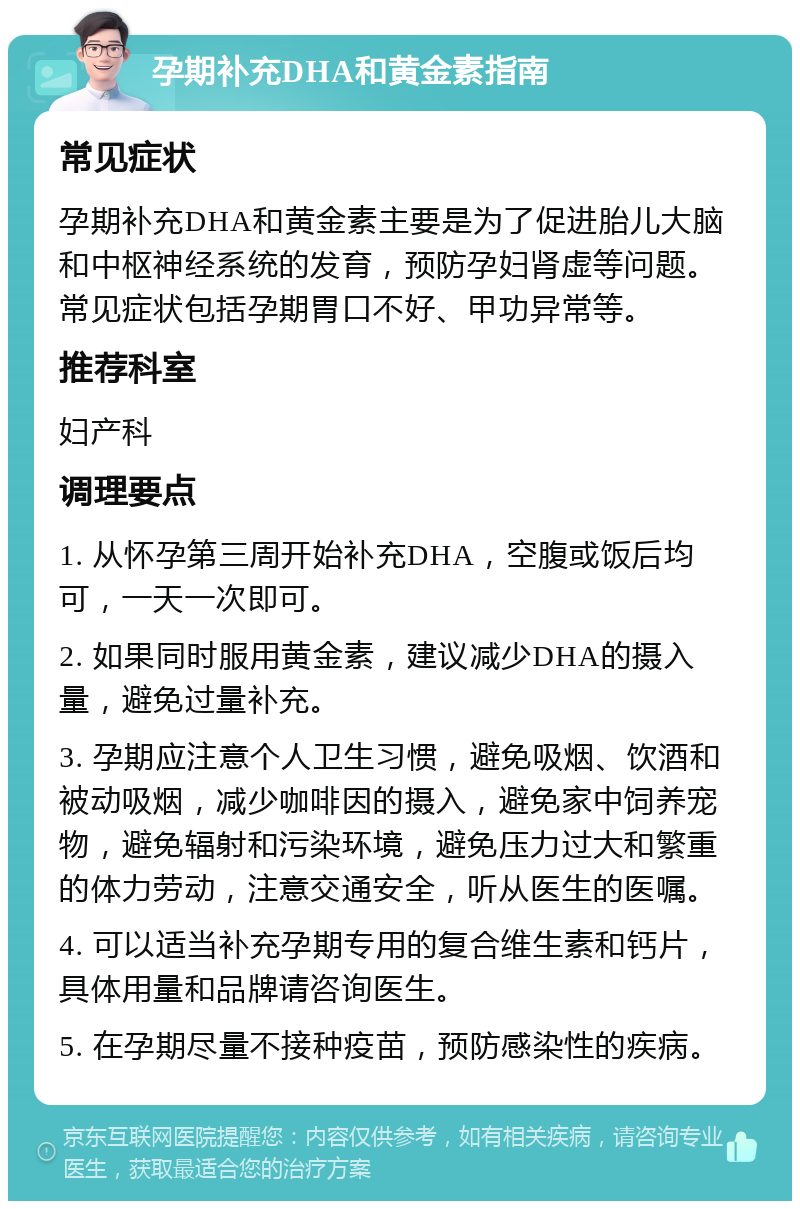 孕期补充DHA和黄金素指南 常见症状 孕期补充DHA和黄金素主要是为了促进胎儿大脑和中枢神经系统的发育，预防孕妇肾虚等问题。常见症状包括孕期胃口不好、甲功异常等。 推荐科室 妇产科 调理要点 1. 从怀孕第三周开始补充DHA，空腹或饭后均可，一天一次即可。 2. 如果同时服用黄金素，建议减少DHA的摄入量，避免过量补充。 3. 孕期应注意个人卫生习惯，避免吸烟、饮酒和被动吸烟，减少咖啡因的摄入，避免家中饲养宠物，避免辐射和污染环境，避免压力过大和繁重的体力劳动，注意交通安全，听从医生的医嘱。 4. 可以适当补充孕期专用的复合维生素和钙片，具体用量和品牌请咨询医生。 5. 在孕期尽量不接种疫苗，预防感染性的疾病。