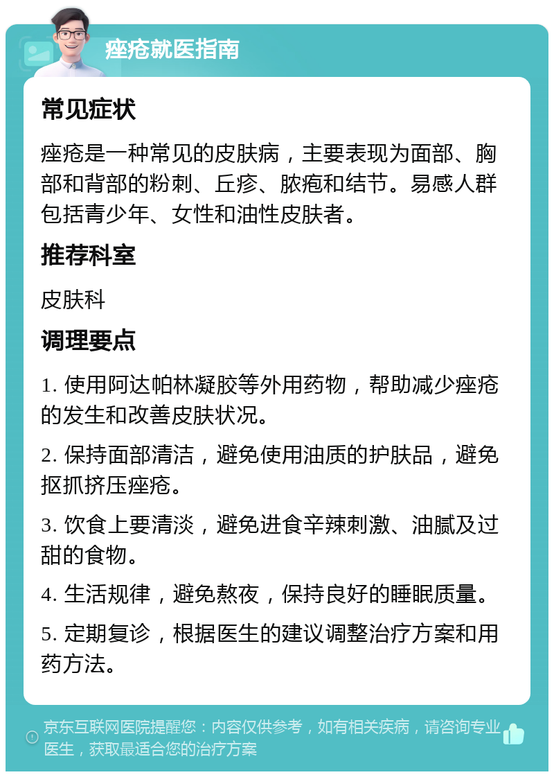 痤疮就医指南 常见症状 痤疮是一种常见的皮肤病，主要表现为面部、胸部和背部的粉刺、丘疹、脓疱和结节。易感人群包括青少年、女性和油性皮肤者。 推荐科室 皮肤科 调理要点 1. 使用阿达帕林凝胶等外用药物，帮助减少痤疮的发生和改善皮肤状况。 2. 保持面部清洁，避免使用油质的护肤品，避免抠抓挤压痤疮。 3. 饮食上要清淡，避免进食辛辣刺激、油腻及过甜的食物。 4. 生活规律，避免熬夜，保持良好的睡眠质量。 5. 定期复诊，根据医生的建议调整治疗方案和用药方法。