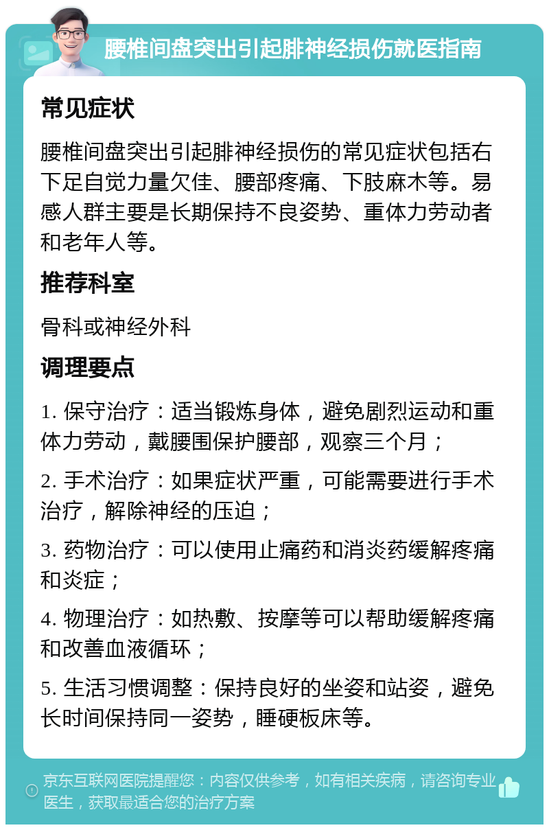 腰椎间盘突出引起腓神经损伤就医指南 常见症状 腰椎间盘突出引起腓神经损伤的常见症状包括右下足自觉力量欠佳、腰部疼痛、下肢麻木等。易感人群主要是长期保持不良姿势、重体力劳动者和老年人等。 推荐科室 骨科或神经外科 调理要点 1. 保守治疗：适当锻炼身体，避免剧烈运动和重体力劳动，戴腰围保护腰部，观察三个月； 2. 手术治疗：如果症状严重，可能需要进行手术治疗，解除神经的压迫； 3. 药物治疗：可以使用止痛药和消炎药缓解疼痛和炎症； 4. 物理治疗：如热敷、按摩等可以帮助缓解疼痛和改善血液循环； 5. 生活习惯调整：保持良好的坐姿和站姿，避免长时间保持同一姿势，睡硬板床等。