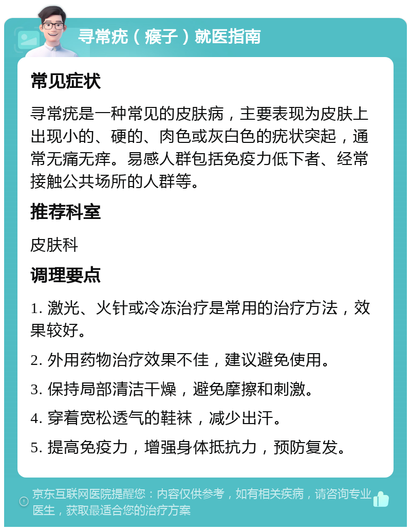 寻常疣（瘊子）就医指南 常见症状 寻常疣是一种常见的皮肤病，主要表现为皮肤上出现小的、硬的、肉色或灰白色的疣状突起，通常无痛无痒。易感人群包括免疫力低下者、经常接触公共场所的人群等。 推荐科室 皮肤科 调理要点 1. 激光、火针或冷冻治疗是常用的治疗方法，效果较好。 2. 外用药物治疗效果不佳，建议避免使用。 3. 保持局部清洁干燥，避免摩擦和刺激。 4. 穿着宽松透气的鞋袜，减少出汗。 5. 提高免疫力，增强身体抵抗力，预防复发。