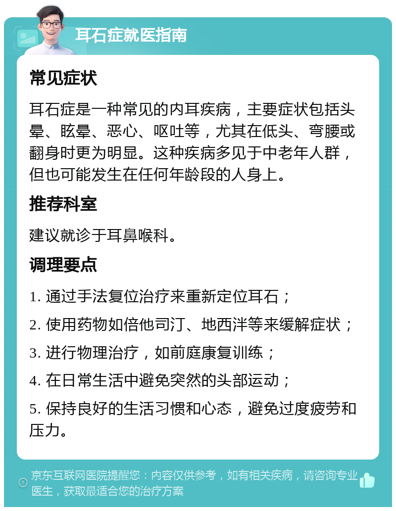 耳石症就医指南 常见症状 耳石症是一种常见的内耳疾病，主要症状包括头晕、眩晕、恶心、呕吐等，尤其在低头、弯腰或翻身时更为明显。这种疾病多见于中老年人群，但也可能发生在任何年龄段的人身上。 推荐科室 建议就诊于耳鼻喉科。 调理要点 1. 通过手法复位治疗来重新定位耳石； 2. 使用药物如倍他司汀、地西泮等来缓解症状； 3. 进行物理治疗，如前庭康复训练； 4. 在日常生活中避免突然的头部运动； 5. 保持良好的生活习惯和心态，避免过度疲劳和压力。