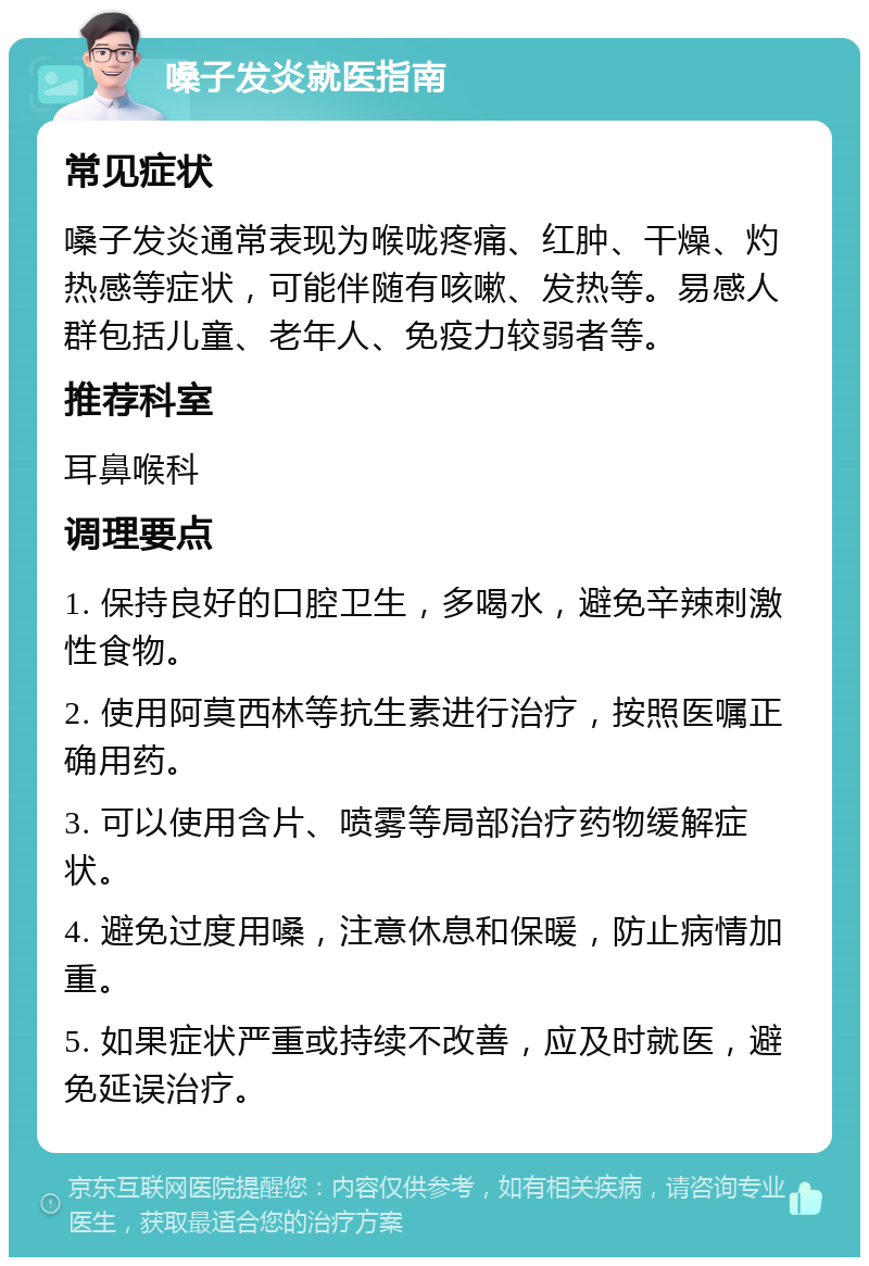 嗓子发炎就医指南 常见症状 嗓子发炎通常表现为喉咙疼痛、红肿、干燥、灼热感等症状，可能伴随有咳嗽、发热等。易感人群包括儿童、老年人、免疫力较弱者等。 推荐科室 耳鼻喉科 调理要点 1. 保持良好的口腔卫生，多喝水，避免辛辣刺激性食物。 2. 使用阿莫西林等抗生素进行治疗，按照医嘱正确用药。 3. 可以使用含片、喷雾等局部治疗药物缓解症状。 4. 避免过度用嗓，注意休息和保暖，防止病情加重。 5. 如果症状严重或持续不改善，应及时就医，避免延误治疗。