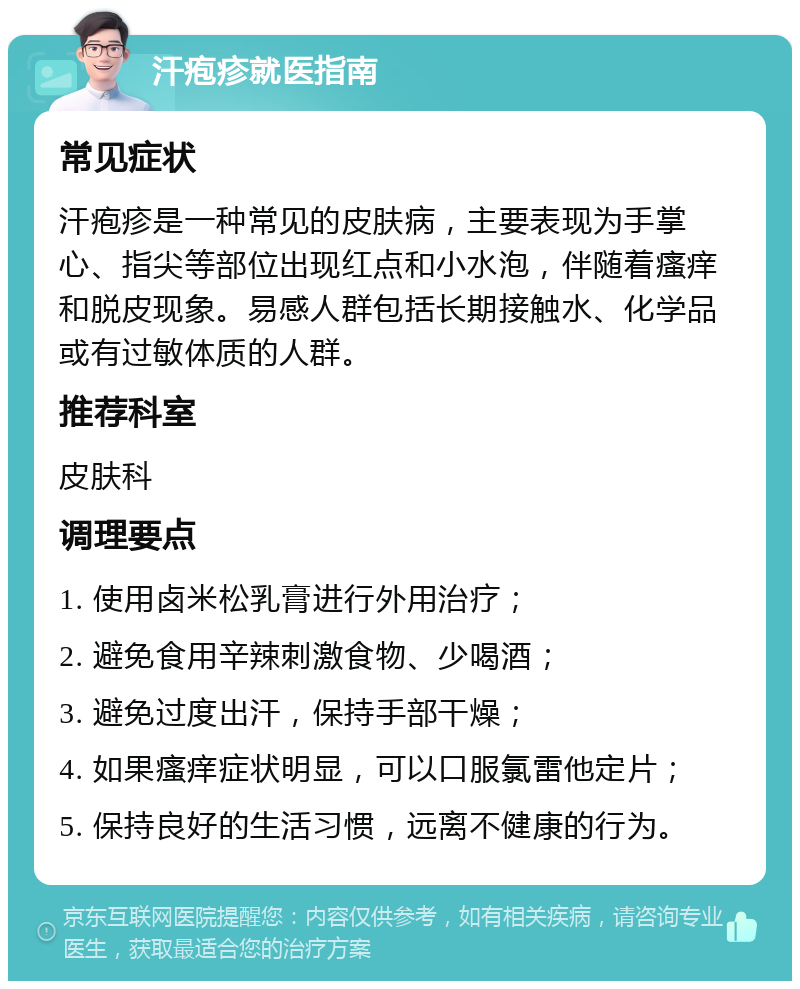 汗疱疹就医指南 常见症状 汗疱疹是一种常见的皮肤病，主要表现为手掌心、指尖等部位出现红点和小水泡，伴随着瘙痒和脱皮现象。易感人群包括长期接触水、化学品或有过敏体质的人群。 推荐科室 皮肤科 调理要点 1. 使用卤米松乳膏进行外用治疗； 2. 避免食用辛辣刺激食物、少喝酒； 3. 避免过度出汗，保持手部干燥； 4. 如果瘙痒症状明显，可以口服氯雷他定片； 5. 保持良好的生活习惯，远离不健康的行为。