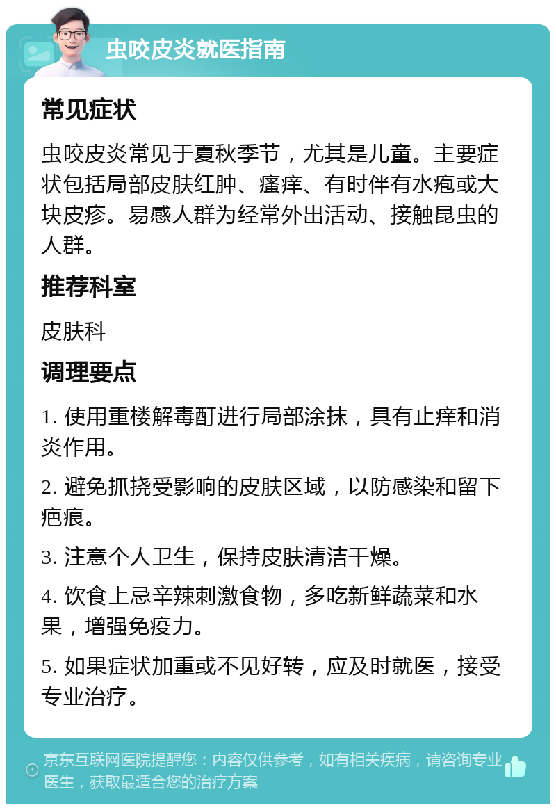 虫咬皮炎就医指南 常见症状 虫咬皮炎常见于夏秋季节，尤其是儿童。主要症状包括局部皮肤红肿、瘙痒、有时伴有水疱或大块皮疹。易感人群为经常外出活动、接触昆虫的人群。 推荐科室 皮肤科 调理要点 1. 使用重楼解毒酊进行局部涂抹，具有止痒和消炎作用。 2. 避免抓挠受影响的皮肤区域，以防感染和留下疤痕。 3. 注意个人卫生，保持皮肤清洁干燥。 4. 饮食上忌辛辣刺激食物，多吃新鲜蔬菜和水果，增强免疫力。 5. 如果症状加重或不见好转，应及时就医，接受专业治疗。