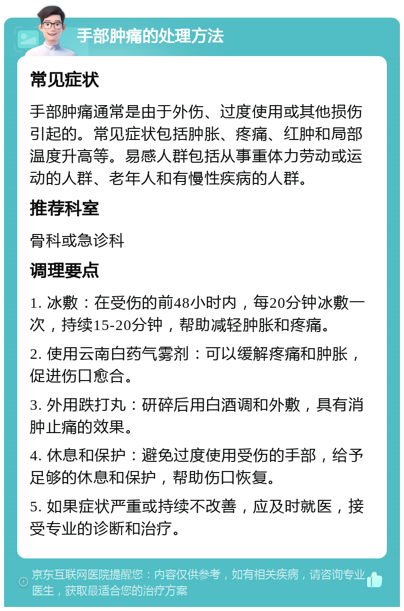 手部肿痛的处理方法 常见症状 手部肿痛通常是由于外伤、过度使用或其他损伤引起的。常见症状包括肿胀、疼痛、红肿和局部温度升高等。易感人群包括从事重体力劳动或运动的人群、老年人和有慢性疾病的人群。 推荐科室 骨科或急诊科 调理要点 1. 冰敷：在受伤的前48小时内，每20分钟冰敷一次，持续15-20分钟，帮助减轻肿胀和疼痛。 2. 使用云南白药气雾剂：可以缓解疼痛和肿胀，促进伤口愈合。 3. 外用跌打丸：研碎后用白酒调和外敷，具有消肿止痛的效果。 4. 休息和保护：避免过度使用受伤的手部，给予足够的休息和保护，帮助伤口恢复。 5. 如果症状严重或持续不改善，应及时就医，接受专业的诊断和治疗。