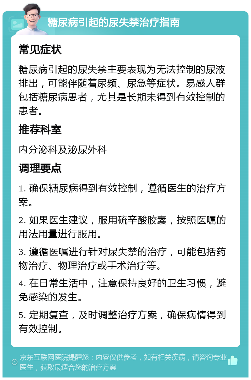 糖尿病引起的尿失禁治疗指南 常见症状 糖尿病引起的尿失禁主要表现为无法控制的尿液排出，可能伴随着尿频、尿急等症状。易感人群包括糖尿病患者，尤其是长期未得到有效控制的患者。 推荐科室 内分泌科及泌尿外科 调理要点 1. 确保糖尿病得到有效控制，遵循医生的治疗方案。 2. 如果医生建议，服用硫辛酸胶囊，按照医嘱的用法用量进行服用。 3. 遵循医嘱进行针对尿失禁的治疗，可能包括药物治疗、物理治疗或手术治疗等。 4. 在日常生活中，注意保持良好的卫生习惯，避免感染的发生。 5. 定期复查，及时调整治疗方案，确保病情得到有效控制。