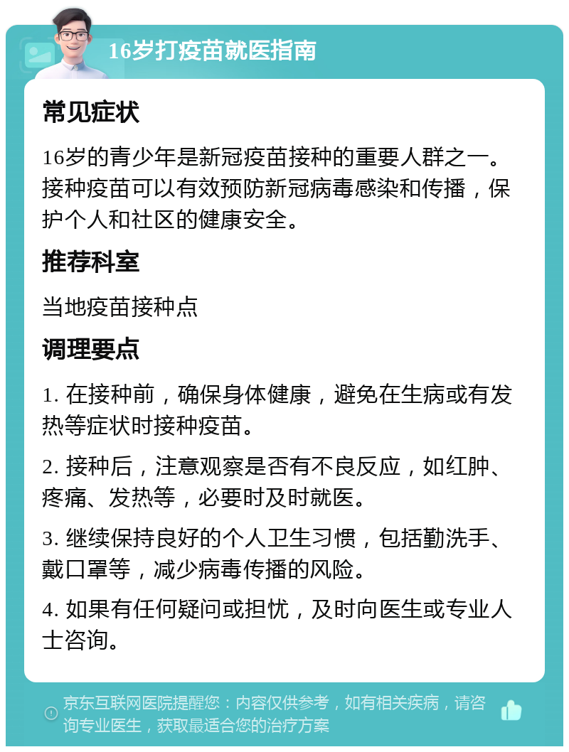 16岁打疫苗就医指南 常见症状 16岁的青少年是新冠疫苗接种的重要人群之一。接种疫苗可以有效预防新冠病毒感染和传播，保护个人和社区的健康安全。 推荐科室 当地疫苗接种点 调理要点 1. 在接种前，确保身体健康，避免在生病或有发热等症状时接种疫苗。 2. 接种后，注意观察是否有不良反应，如红肿、疼痛、发热等，必要时及时就医。 3. 继续保持良好的个人卫生习惯，包括勤洗手、戴口罩等，减少病毒传播的风险。 4. 如果有任何疑问或担忧，及时向医生或专业人士咨询。