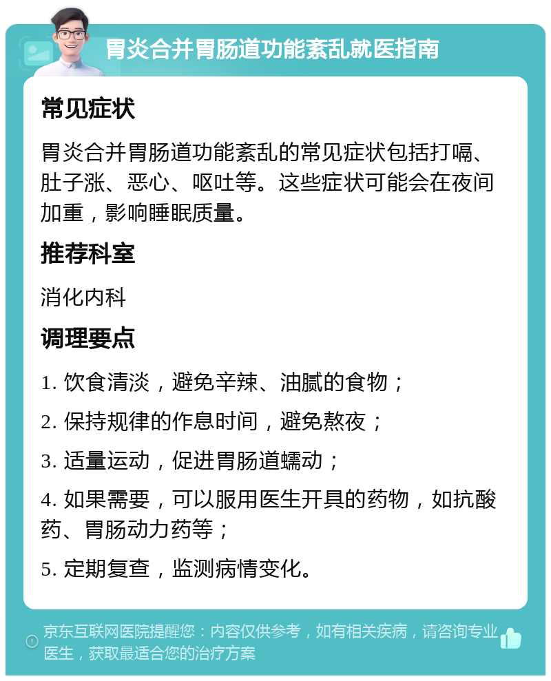 胃炎合并胃肠道功能紊乱就医指南 常见症状 胃炎合并胃肠道功能紊乱的常见症状包括打嗝、肚子涨、恶心、呕吐等。这些症状可能会在夜间加重，影响睡眠质量。 推荐科室 消化内科 调理要点 1. 饮食清淡，避免辛辣、油腻的食物； 2. 保持规律的作息时间，避免熬夜； 3. 适量运动，促进胃肠道蠕动； 4. 如果需要，可以服用医生开具的药物，如抗酸药、胃肠动力药等； 5. 定期复查，监测病情变化。