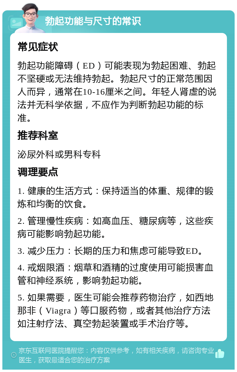 勃起功能与尺寸的常识 常见症状 勃起功能障碍（ED）可能表现为勃起困难、勃起不坚硬或无法维持勃起。勃起尺寸的正常范围因人而异，通常在10-16厘米之间。年轻人肾虚的说法并无科学依据，不应作为判断勃起功能的标准。 推荐科室 泌尿外科或男科专科 调理要点 1. 健康的生活方式：保持适当的体重、规律的锻炼和均衡的饮食。 2. 管理慢性疾病：如高血压、糖尿病等，这些疾病可能影响勃起功能。 3. 减少压力：长期的压力和焦虑可能导致ED。 4. 戒烟限酒：烟草和酒精的过度使用可能损害血管和神经系统，影响勃起功能。 5. 如果需要，医生可能会推荐药物治疗，如西地那非（Viagra）等口服药物，或者其他治疗方法如注射疗法、真空勃起装置或手术治疗等。