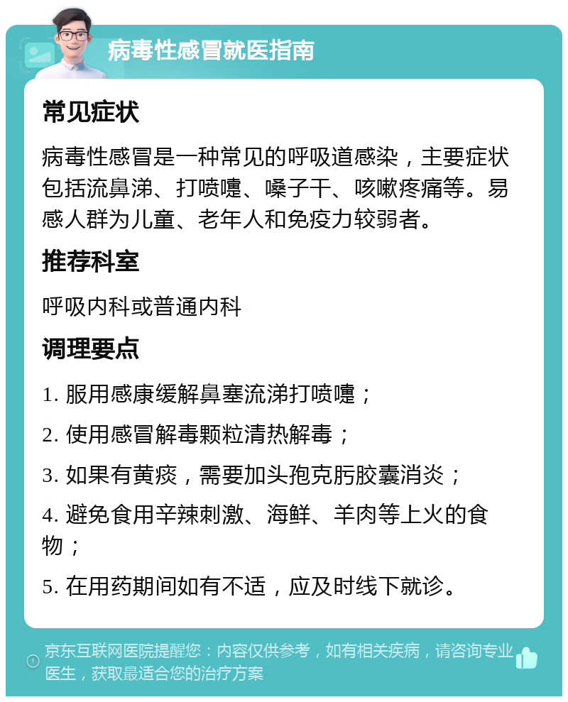 病毒性感冒就医指南 常见症状 病毒性感冒是一种常见的呼吸道感染，主要症状包括流鼻涕、打喷嚏、嗓子干、咳嗽疼痛等。易感人群为儿童、老年人和免疫力较弱者。 推荐科室 呼吸内科或普通内科 调理要点 1. 服用感康缓解鼻塞流涕打喷嚏； 2. 使用感冒解毒颗粒清热解毒； 3. 如果有黄痰，需要加头孢克肟胶囊消炎； 4. 避免食用辛辣刺激、海鲜、羊肉等上火的食物； 5. 在用药期间如有不适，应及时线下就诊。