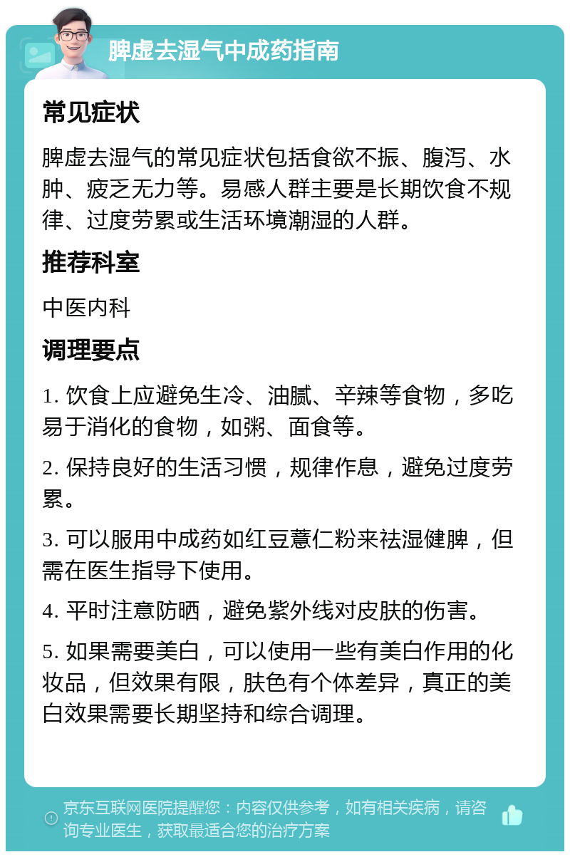 脾虚去湿气中成药指南 常见症状 脾虚去湿气的常见症状包括食欲不振、腹泻、水肿、疲乏无力等。易感人群主要是长期饮食不规律、过度劳累或生活环境潮湿的人群。 推荐科室 中医内科 调理要点 1. 饮食上应避免生冷、油腻、辛辣等食物，多吃易于消化的食物，如粥、面食等。 2. 保持良好的生活习惯，规律作息，避免过度劳累。 3. 可以服用中成药如红豆薏仁粉来祛湿健脾，但需在医生指导下使用。 4. 平时注意防晒，避免紫外线对皮肤的伤害。 5. 如果需要美白，可以使用一些有美白作用的化妆品，但效果有限，肤色有个体差异，真正的美白效果需要长期坚持和综合调理。