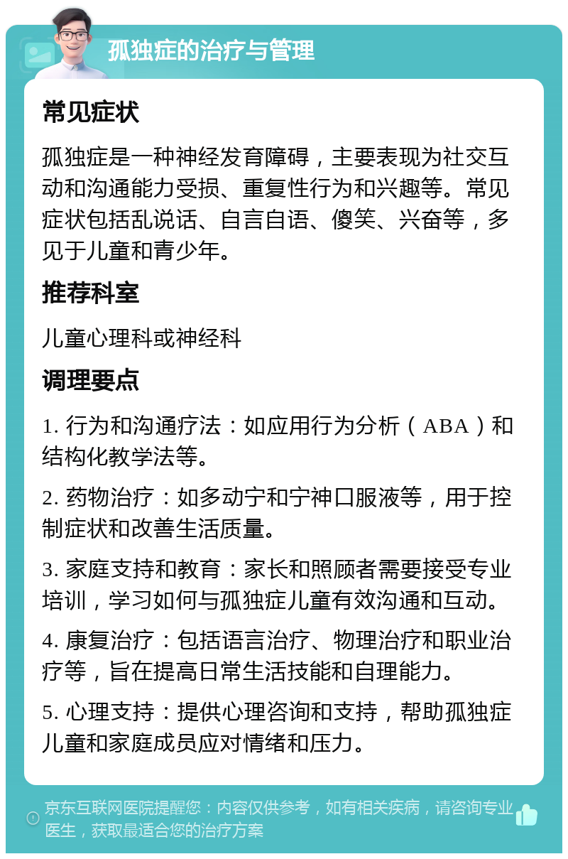 孤独症的治疗与管理 常见症状 孤独症是一种神经发育障碍，主要表现为社交互动和沟通能力受损、重复性行为和兴趣等。常见症状包括乱说话、自言自语、傻笑、兴奋等，多见于儿童和青少年。 推荐科室 儿童心理科或神经科 调理要点 1. 行为和沟通疗法：如应用行为分析（ABA）和结构化教学法等。 2. 药物治疗：如多动宁和宁神口服液等，用于控制症状和改善生活质量。 3. 家庭支持和教育：家长和照顾者需要接受专业培训，学习如何与孤独症儿童有效沟通和互动。 4. 康复治疗：包括语言治疗、物理治疗和职业治疗等，旨在提高日常生活技能和自理能力。 5. 心理支持：提供心理咨询和支持，帮助孤独症儿童和家庭成员应对情绪和压力。