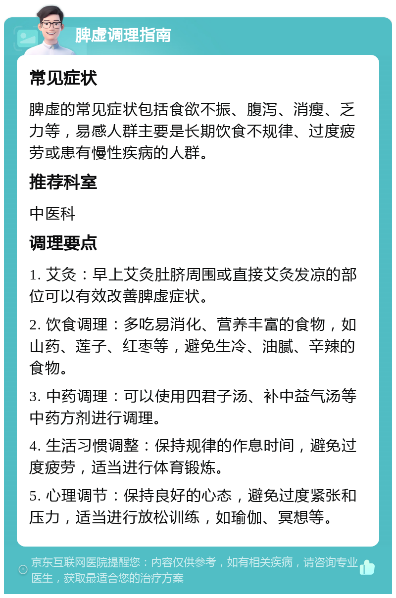 脾虚调理指南 常见症状 脾虚的常见症状包括食欲不振、腹泻、消瘦、乏力等，易感人群主要是长期饮食不规律、过度疲劳或患有慢性疾病的人群。 推荐科室 中医科 调理要点 1. 艾灸：早上艾灸肚脐周围或直接艾灸发凉的部位可以有效改善脾虚症状。 2. 饮食调理：多吃易消化、营养丰富的食物，如山药、莲子、红枣等，避免生冷、油腻、辛辣的食物。 3. 中药调理：可以使用四君子汤、补中益气汤等中药方剂进行调理。 4. 生活习惯调整：保持规律的作息时间，避免过度疲劳，适当进行体育锻炼。 5. 心理调节：保持良好的心态，避免过度紧张和压力，适当进行放松训练，如瑜伽、冥想等。