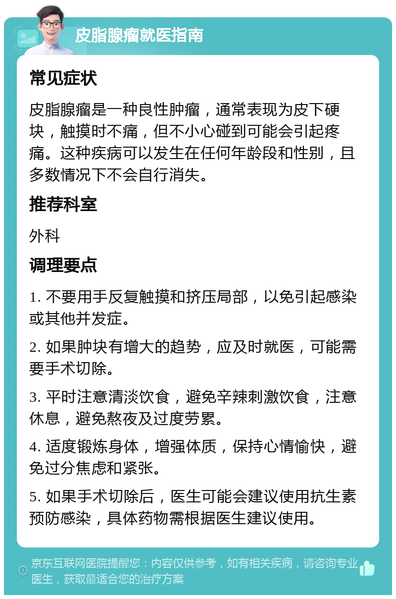 皮脂腺瘤就医指南 常见症状 皮脂腺瘤是一种良性肿瘤，通常表现为皮下硬块，触摸时不痛，但不小心碰到可能会引起疼痛。这种疾病可以发生在任何年龄段和性别，且多数情况下不会自行消失。 推荐科室 外科 调理要点 1. 不要用手反复触摸和挤压局部，以免引起感染或其他并发症。 2. 如果肿块有增大的趋势，应及时就医，可能需要手术切除。 3. 平时注意清淡饮食，避免辛辣刺激饮食，注意休息，避免熬夜及过度劳累。 4. 适度锻炼身体，增强体质，保持心情愉快，避免过分焦虑和紧张。 5. 如果手术切除后，医生可能会建议使用抗生素预防感染，具体药物需根据医生建议使用。