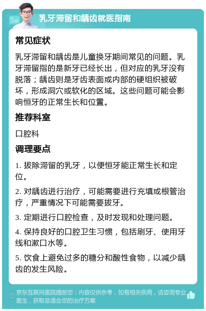 乳牙滞留和龋齿就医指南 常见症状 乳牙滞留和龋齿是儿童换牙期间常见的问题。乳牙滞留指的是新牙已经长出，但对应的乳牙没有脱落；龋齿则是牙齿表面或内部的硬组织被破坏，形成洞穴或软化的区域。这些问题可能会影响恒牙的正常生长和位置。 推荐科室 口腔科 调理要点 1. 拔除滞留的乳牙，以便恒牙能正常生长和定位。 2. 对龋齿进行治疗，可能需要进行充填或根管治疗，严重情况下可能需要拔牙。 3. 定期进行口腔检查，及时发现和处理问题。 4. 保持良好的口腔卫生习惯，包括刷牙、使用牙线和漱口水等。 5. 饮食上避免过多的糖分和酸性食物，以减少龋齿的发生风险。