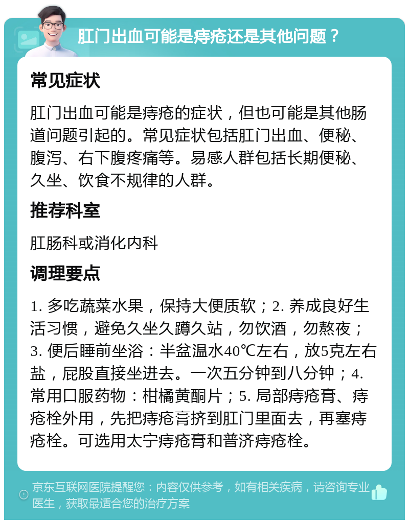 肛门出血可能是痔疮还是其他问题？ 常见症状 肛门出血可能是痔疮的症状，但也可能是其他肠道问题引起的。常见症状包括肛门出血、便秘、腹泻、右下腹疼痛等。易感人群包括长期便秘、久坐、饮食不规律的人群。 推荐科室 肛肠科或消化内科 调理要点 1. 多吃蔬菜水果，保持大便质软；2. 养成良好生活习惯，避免久坐久蹲久站，勿饮酒，勿熬夜；3. 便后睡前坐浴：半盆温水40℃左右，放5克左右盐，屁股直接坐进去。一次五分钟到八分钟；4. 常用口服药物：柑橘黄酮片；5. 局部痔疮膏、痔疮栓外用，先把痔疮膏挤到肛门里面去，再塞痔疮栓。可选用太宁痔疮膏和普济痔疮栓。