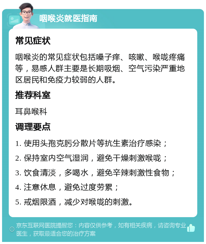 咽喉炎就医指南 常见症状 咽喉炎的常见症状包括嗓子痒、咳嗽、喉咙疼痛等，易感人群主要是长期吸烟、空气污染严重地区居民和免疫力较弱的人群。 推荐科室 耳鼻喉科 调理要点 1. 使用头孢克肟分散片等抗生素治疗感染； 2. 保持室内空气湿润，避免干燥刺激喉咙； 3. 饮食清淡，多喝水，避免辛辣刺激性食物； 4. 注意休息，避免过度劳累； 5. 戒烟限酒，减少对喉咙的刺激。