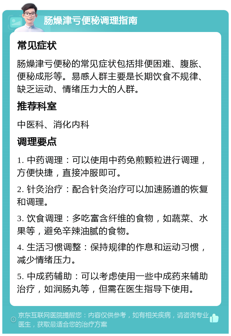 肠燥津亏便秘调理指南 常见症状 肠燥津亏便秘的常见症状包括排便困难、腹胀、便秘成形等。易感人群主要是长期饮食不规律、缺乏运动、情绪压力大的人群。 推荐科室 中医科、消化内科 调理要点 1. 中药调理：可以使用中药免煎颗粒进行调理，方便快捷，直接冲服即可。 2. 针灸治疗：配合针灸治疗可以加速肠道的恢复和调理。 3. 饮食调理：多吃富含纤维的食物，如蔬菜、水果等，避免辛辣油腻的食物。 4. 生活习惯调整：保持规律的作息和运动习惯，减少情绪压力。 5. 中成药辅助：可以考虑使用一些中成药来辅助治疗，如润肠丸等，但需在医生指导下使用。