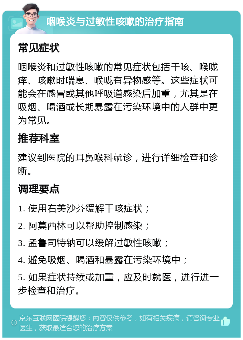 咽喉炎与过敏性咳嗽的治疗指南 常见症状 咽喉炎和过敏性咳嗽的常见症状包括干咳、喉咙痒、咳嗽时喘息、喉咙有异物感等。这些症状可能会在感冒或其他呼吸道感染后加重，尤其是在吸烟、喝酒或长期暴露在污染环境中的人群中更为常见。 推荐科室 建议到医院的耳鼻喉科就诊，进行详细检查和诊断。 调理要点 1. 使用右美沙芬缓解干咳症状； 2. 阿莫西林可以帮助控制感染； 3. 孟鲁司特钠可以缓解过敏性咳嗽； 4. 避免吸烟、喝酒和暴露在污染环境中； 5. 如果症状持续或加重，应及时就医，进行进一步检查和治疗。