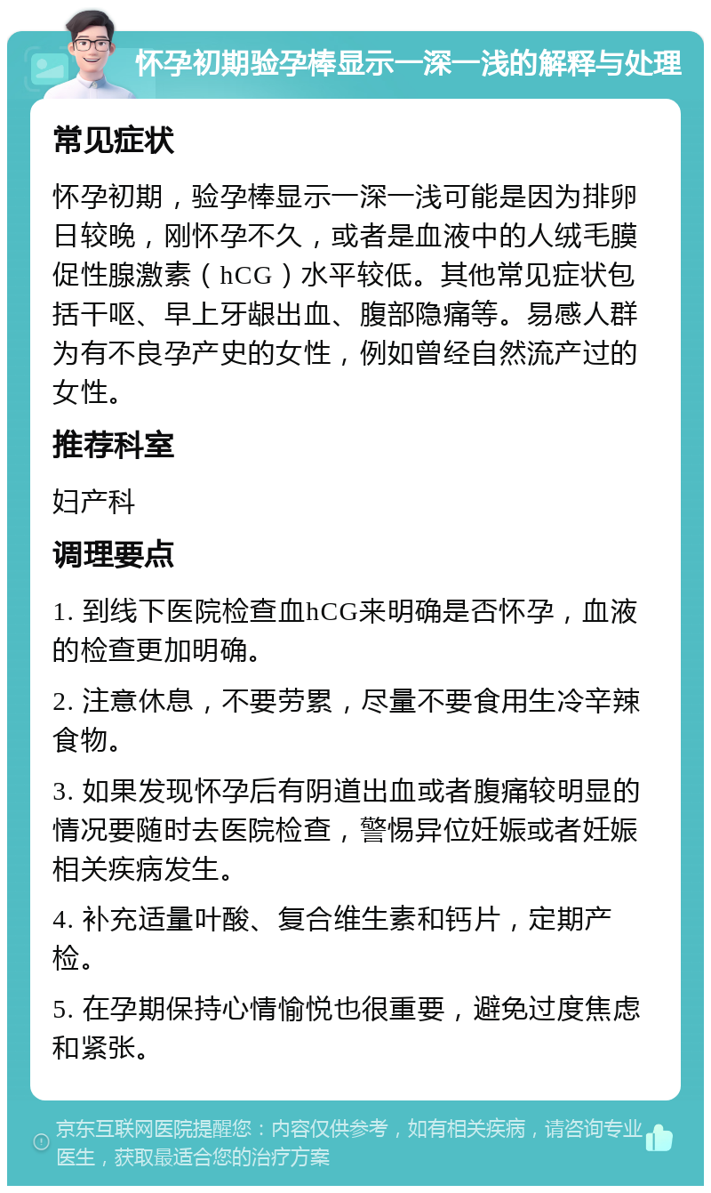 怀孕初期验孕棒显示一深一浅的解释与处理 常见症状 怀孕初期，验孕棒显示一深一浅可能是因为排卵日较晚，刚怀孕不久，或者是血液中的人绒毛膜促性腺激素（hCG）水平较低。其他常见症状包括干呕、早上牙龈出血、腹部隐痛等。易感人群为有不良孕产史的女性，例如曾经自然流产过的女性。 推荐科室 妇产科 调理要点 1. 到线下医院检查血hCG来明确是否怀孕，血液的检查更加明确。 2. 注意休息，不要劳累，尽量不要食用生冷辛辣食物。 3. 如果发现怀孕后有阴道出血或者腹痛较明显的情况要随时去医院检查，警惕异位妊娠或者妊娠相关疾病发生。 4. 补充适量叶酸、复合维生素和钙片，定期产检。 5. 在孕期保持心情愉悦也很重要，避免过度焦虑和紧张。