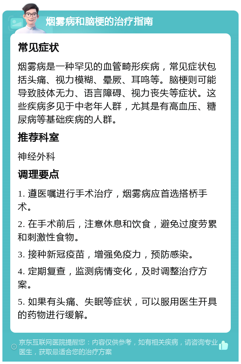 烟雾病和脑梗的治疗指南 常见症状 烟雾病是一种罕见的血管畸形疾病，常见症状包括头痛、视力模糊、晕厥、耳鸣等。脑梗则可能导致肢体无力、语言障碍、视力丧失等症状。这些疾病多见于中老年人群，尤其是有高血压、糖尿病等基础疾病的人群。 推荐科室 神经外科 调理要点 1. 遵医嘱进行手术治疗，烟雾病应首选搭桥手术。 2. 在手术前后，注意休息和饮食，避免过度劳累和刺激性食物。 3. 接种新冠疫苗，增强免疫力，预防感染。 4. 定期复查，监测病情变化，及时调整治疗方案。 5. 如果有头痛、失眠等症状，可以服用医生开具的药物进行缓解。