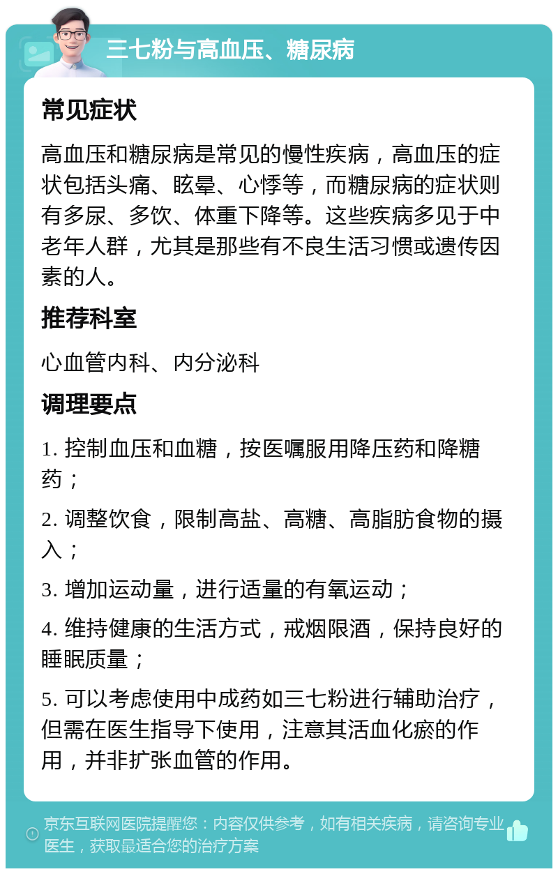 三七粉与高血压、糖尿病 常见症状 高血压和糖尿病是常见的慢性疾病，高血压的症状包括头痛、眩晕、心悸等，而糖尿病的症状则有多尿、多饮、体重下降等。这些疾病多见于中老年人群，尤其是那些有不良生活习惯或遗传因素的人。 推荐科室 心血管内科、内分泌科 调理要点 1. 控制血压和血糖，按医嘱服用降压药和降糖药； 2. 调整饮食，限制高盐、高糖、高脂肪食物的摄入； 3. 增加运动量，进行适量的有氧运动； 4. 维持健康的生活方式，戒烟限酒，保持良好的睡眠质量； 5. 可以考虑使用中成药如三七粉进行辅助治疗，但需在医生指导下使用，注意其活血化瘀的作用，并非扩张血管的作用。