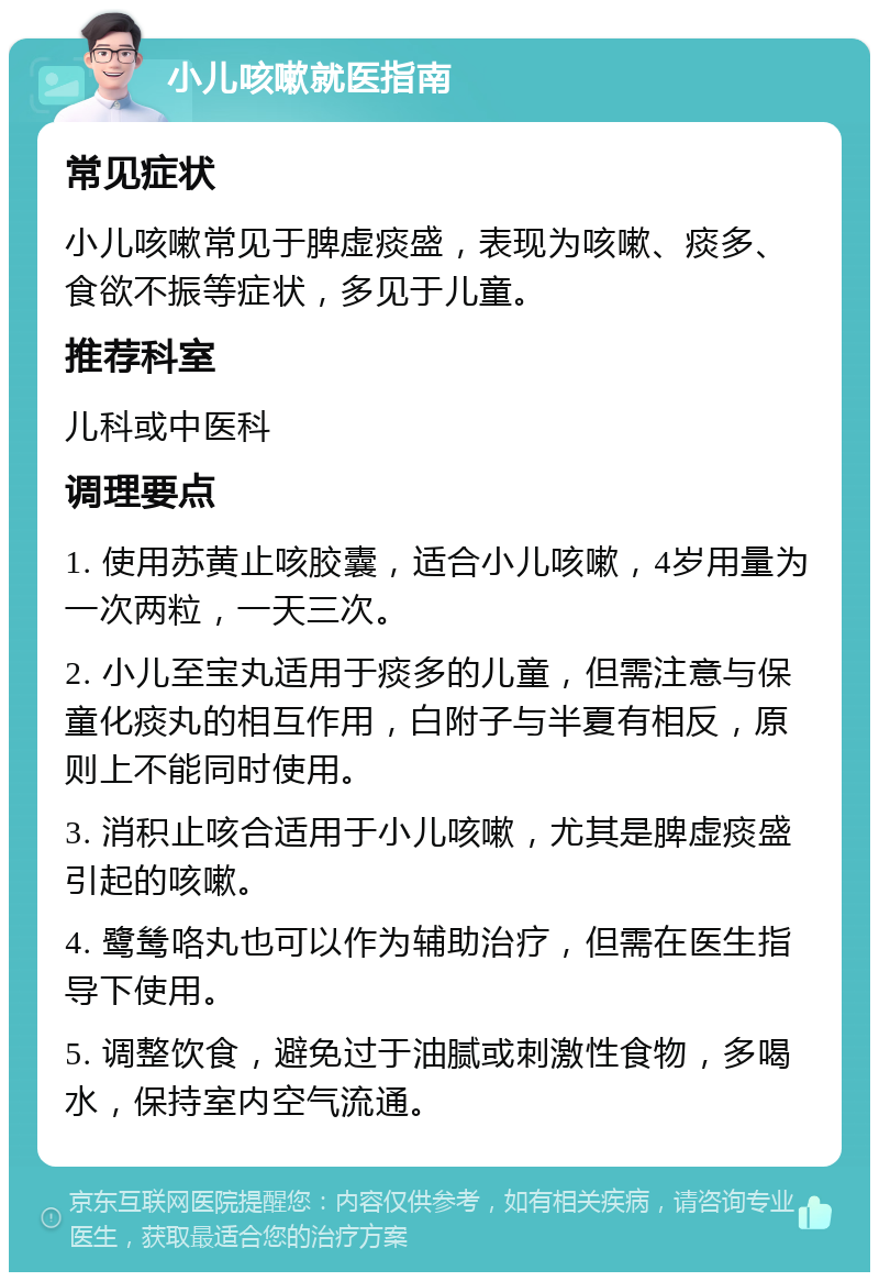 小儿咳嗽就医指南 常见症状 小儿咳嗽常见于脾虚痰盛，表现为咳嗽、痰多、食欲不振等症状，多见于儿童。 推荐科室 儿科或中医科 调理要点 1. 使用苏黄止咳胶囊，适合小儿咳嗽，4岁用量为一次两粒，一天三次。 2. 小儿至宝丸适用于痰多的儿童，但需注意与保童化痰丸的相互作用，白附子与半夏有相反，原则上不能同时使用。 3. 消积止咳合适用于小儿咳嗽，尤其是脾虚痰盛引起的咳嗽。 4. 鹭鸶咯丸也可以作为辅助治疗，但需在医生指导下使用。 5. 调整饮食，避免过于油腻或刺激性食物，多喝水，保持室内空气流通。