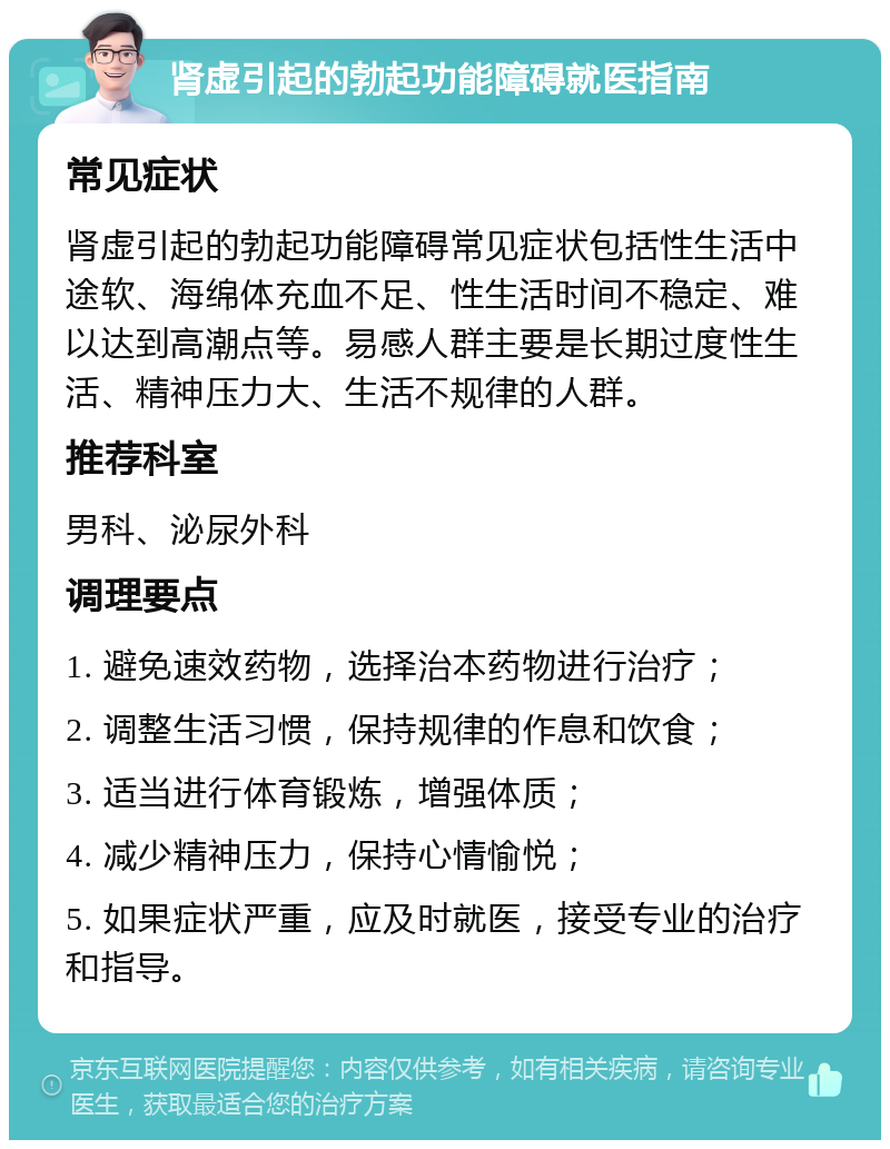 肾虚引起的勃起功能障碍就医指南 常见症状 肾虚引起的勃起功能障碍常见症状包括性生活中途软、海绵体充血不足、性生活时间不稳定、难以达到高潮点等。易感人群主要是长期过度性生活、精神压力大、生活不规律的人群。 推荐科室 男科、泌尿外科 调理要点 1. 避免速效药物，选择治本药物进行治疗； 2. 调整生活习惯，保持规律的作息和饮食； 3. 适当进行体育锻炼，增强体质； 4. 减少精神压力，保持心情愉悦； 5. 如果症状严重，应及时就医，接受专业的治疗和指导。