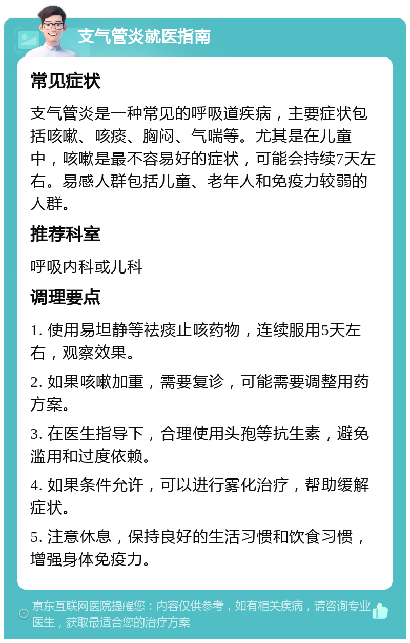 支气管炎就医指南 常见症状 支气管炎是一种常见的呼吸道疾病，主要症状包括咳嗽、咳痰、胸闷、气喘等。尤其是在儿童中，咳嗽是最不容易好的症状，可能会持续7天左右。易感人群包括儿童、老年人和免疫力较弱的人群。 推荐科室 呼吸内科或儿科 调理要点 1. 使用易坦静等祛痰止咳药物，连续服用5天左右，观察效果。 2. 如果咳嗽加重，需要复诊，可能需要调整用药方案。 3. 在医生指导下，合理使用头孢等抗生素，避免滥用和过度依赖。 4. 如果条件允许，可以进行雾化治疗，帮助缓解症状。 5. 注意休息，保持良好的生活习惯和饮食习惯，增强身体免疫力。