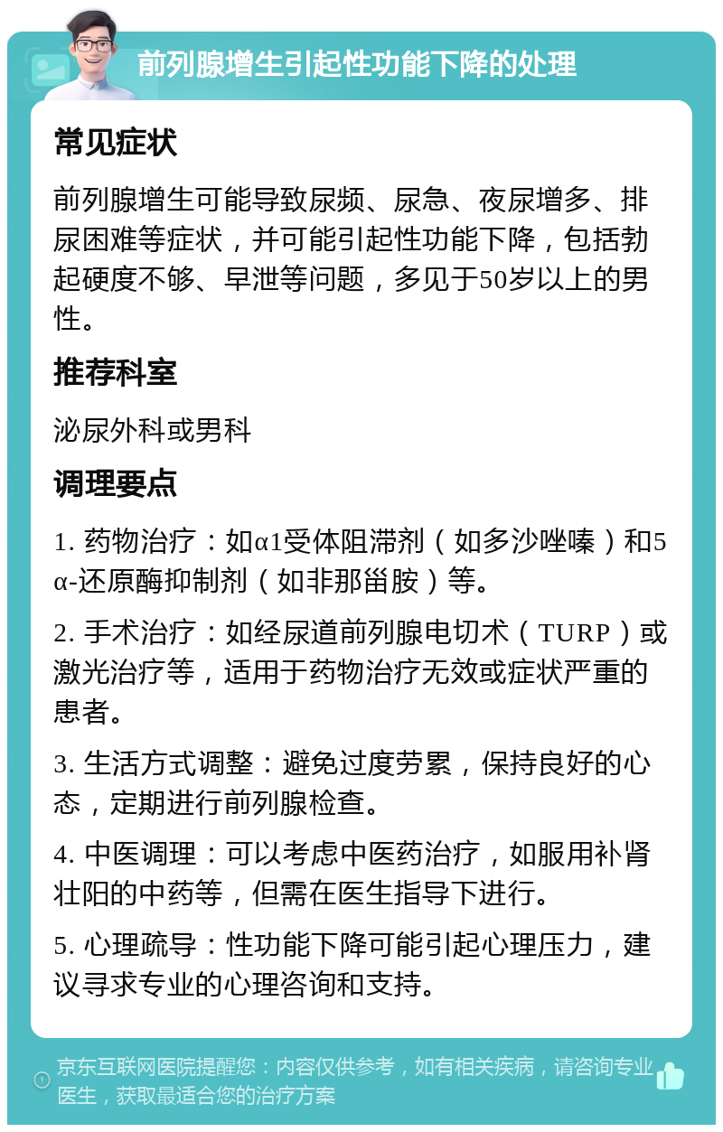 前列腺增生引起性功能下降的处理 常见症状 前列腺增生可能导致尿频、尿急、夜尿增多、排尿困难等症状，并可能引起性功能下降，包括勃起硬度不够、早泄等问题，多见于50岁以上的男性。 推荐科室 泌尿外科或男科 调理要点 1. 药物治疗：如α1受体阻滞剂（如多沙唑嗪）和5α-还原酶抑制剂（如非那甾胺）等。 2. 手术治疗：如经尿道前列腺电切术（TURP）或激光治疗等，适用于药物治疗无效或症状严重的患者。 3. 生活方式调整：避免过度劳累，保持良好的心态，定期进行前列腺检查。 4. 中医调理：可以考虑中医药治疗，如服用补肾壮阳的中药等，但需在医生指导下进行。 5. 心理疏导：性功能下降可能引起心理压力，建议寻求专业的心理咨询和支持。