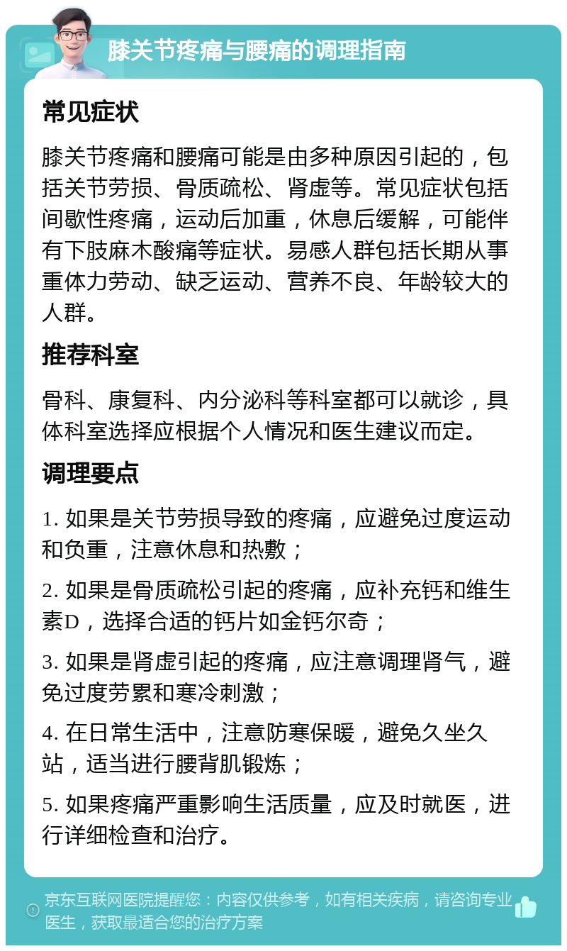 膝关节疼痛与腰痛的调理指南 常见症状 膝关节疼痛和腰痛可能是由多种原因引起的，包括关节劳损、骨质疏松、肾虚等。常见症状包括间歇性疼痛，运动后加重，休息后缓解，可能伴有下肢麻木酸痛等症状。易感人群包括长期从事重体力劳动、缺乏运动、营养不良、年龄较大的人群。 推荐科室 骨科、康复科、内分泌科等科室都可以就诊，具体科室选择应根据个人情况和医生建议而定。 调理要点 1. 如果是关节劳损导致的疼痛，应避免过度运动和负重，注意休息和热敷； 2. 如果是骨质疏松引起的疼痛，应补充钙和维生素D，选择合适的钙片如金钙尔奇； 3. 如果是肾虚引起的疼痛，应注意调理肾气，避免过度劳累和寒冷刺激； 4. 在日常生活中，注意防寒保暖，避免久坐久站，适当进行腰背肌锻炼； 5. 如果疼痛严重影响生活质量，应及时就医，进行详细检查和治疗。