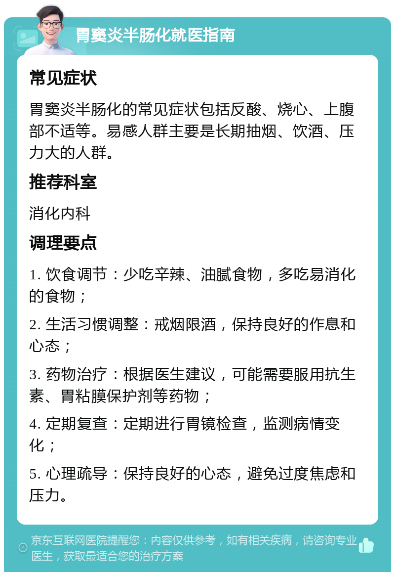 胃窦炎半肠化就医指南 常见症状 胃窦炎半肠化的常见症状包括反酸、烧心、上腹部不适等。易感人群主要是长期抽烟、饮酒、压力大的人群。 推荐科室 消化内科 调理要点 1. 饮食调节：少吃辛辣、油腻食物，多吃易消化的食物； 2. 生活习惯调整：戒烟限酒，保持良好的作息和心态； 3. 药物治疗：根据医生建议，可能需要服用抗生素、胃粘膜保护剂等药物； 4. 定期复查：定期进行胃镜检查，监测病情变化； 5. 心理疏导：保持良好的心态，避免过度焦虑和压力。