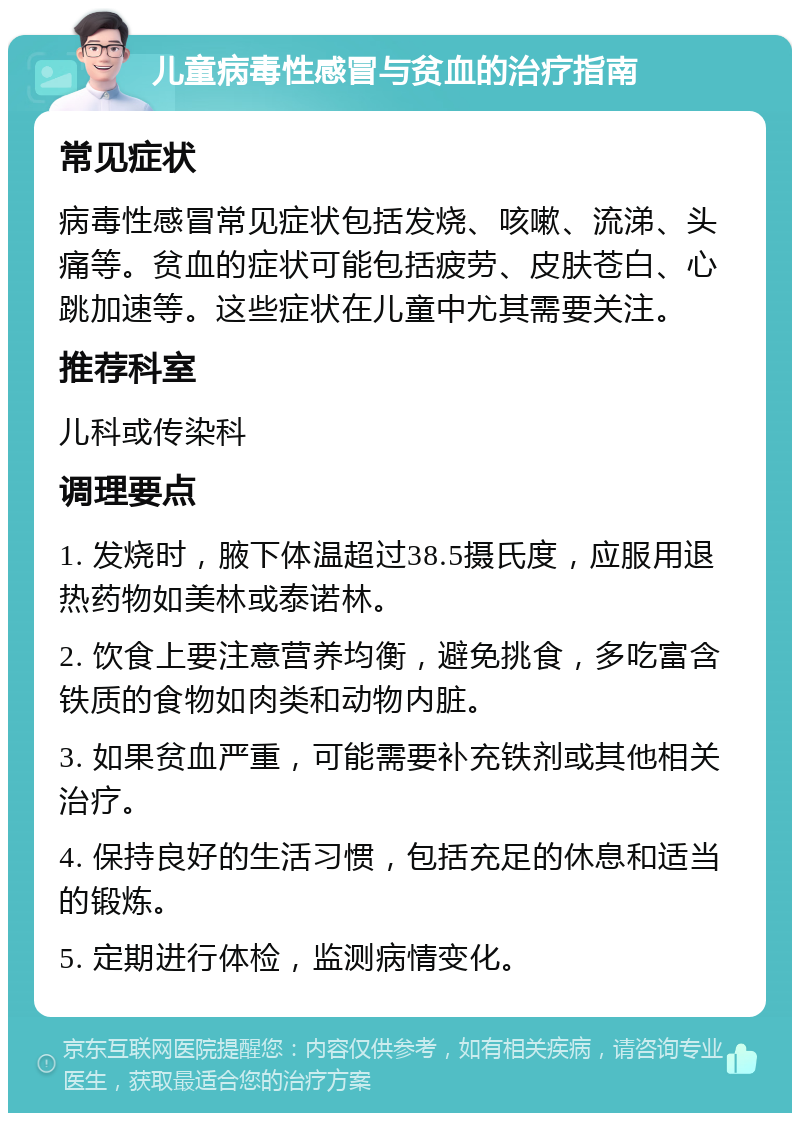 儿童病毒性感冒与贫血的治疗指南 常见症状 病毒性感冒常见症状包括发烧、咳嗽、流涕、头痛等。贫血的症状可能包括疲劳、皮肤苍白、心跳加速等。这些症状在儿童中尤其需要关注。 推荐科室 儿科或传染科 调理要点 1. 发烧时，腋下体温超过38.5摄氏度，应服用退热药物如美林或泰诺林。 2. 饮食上要注意营养均衡，避免挑食，多吃富含铁质的食物如肉类和动物内脏。 3. 如果贫血严重，可能需要补充铁剂或其他相关治疗。 4. 保持良好的生活习惯，包括充足的休息和适当的锻炼。 5. 定期进行体检，监测病情变化。