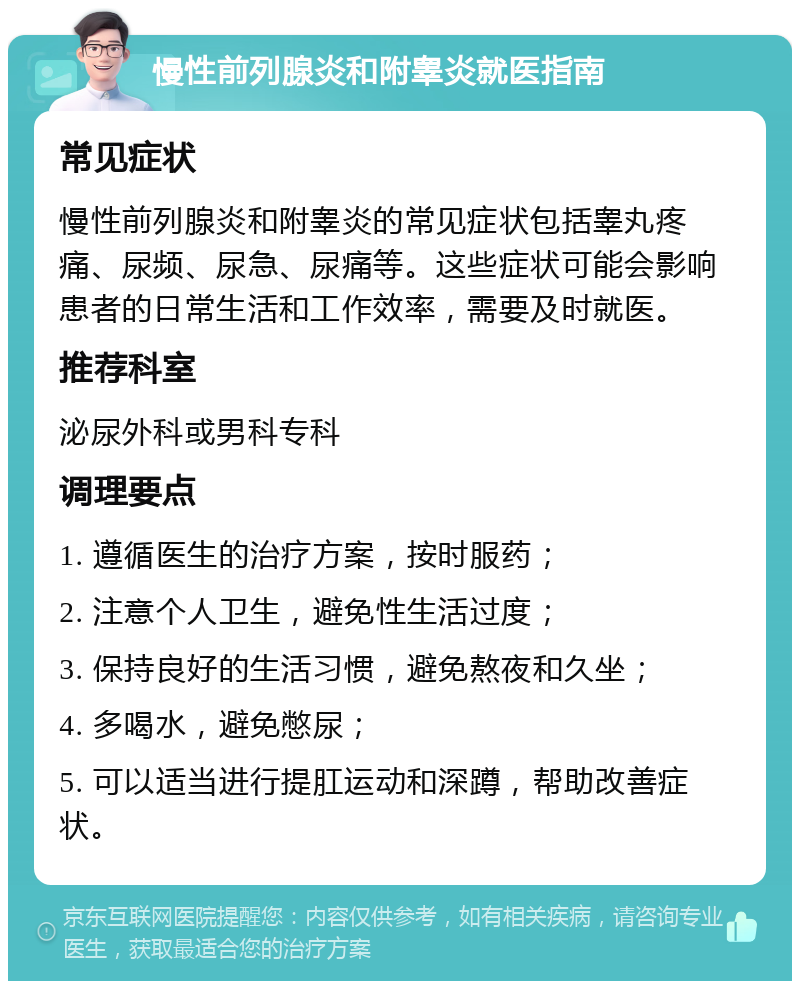 慢性前列腺炎和附睾炎就医指南 常见症状 慢性前列腺炎和附睾炎的常见症状包括睾丸疼痛、尿频、尿急、尿痛等。这些症状可能会影响患者的日常生活和工作效率，需要及时就医。 推荐科室 泌尿外科或男科专科 调理要点 1. 遵循医生的治疗方案，按时服药； 2. 注意个人卫生，避免性生活过度； 3. 保持良好的生活习惯，避免熬夜和久坐； 4. 多喝水，避免憋尿； 5. 可以适当进行提肛运动和深蹲，帮助改善症状。